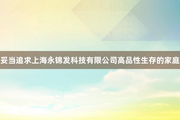 妥当追求上海永锦发科技有限公司高品性生存的家庭